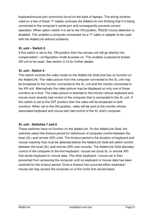 Page 22AdderLinkInstallation and UsePage 21keyboard/mouse port commonly found on the back of laptops. The wiring scheme
used on a few of these Y cables confuses the AdderLink into thinking that it is being
connected to the computers serial port and consequently prevents correct
operation. When option switch 4 is set to the ON position, RS232 mouse detection is
disabled. This enables a computer connected via a Y cable or adapter to be used
with the AdderLink without problems.
XL unit – Switch 5
If this switch is...