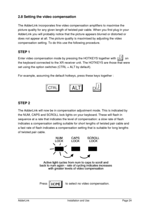 Page 25AdderLinkInstallation and UsePage 242.8 Setting the video compensation
The AdderLink incorporates fine video compensation amplifiers to maximise the
picture quality for any given length of twisted pair cable. When you first plug in your
AdderLink you will probably notice that the picture appears blurred or distorted or
does not appear at all. The picture quality is maximised by adjusting the video
compensation setting. To do this use the following procedure.
STEP 1
Enter video compensation mode by...