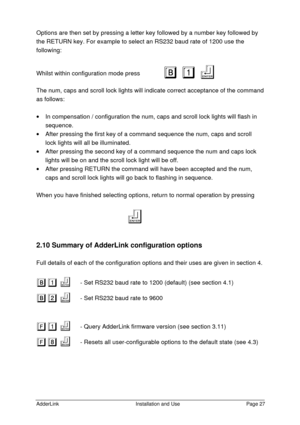 Page 28AdderLinkInstallation and UsePage 27Options are then set by pressing a letter key followed by a number key followed by
the RETURN key. For example to select an RS232 baud rate of 1200 use the
following:
Whilst within configuration mode pressB B1 1
f f
The num, caps and scroll lock lights will indicate correct acceptance of the command
as follows:
· In compensation / configuration the num, caps and scroll lock lights will flash in
sequence.
· After pressing the first key of a command sequence the num,...