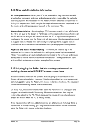 Page 30AdderLinkInstallation and UsePage 292.11 Other useful installation information
PC boot up sequence - When your PCs are powered on they communicate with
any attached keyboards and mice and setup parameters required by the particular
operating system. It is necessary for the AdderLink to be attached and powered on
during this sequence so that it can give the required responses and keep track of all
the modes and settings requested by each of the connected PCs.
Mouse characteristics - do not unplug a PS/2...