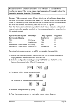 Page 31AdderLinkInstallation and UsePage 30Mouse restoration functions should be used with care as unpredictableresults may occur if the wrong mouse type is selected. If in doubt restore themouse by powering down the PC normally.Standard PS/2 mouse data uses a different data format to IntelliMouse data and so
two reset functions are provided on the AdderLink. The type of data format expected
by the PC depends upon the driver and the type of mouse that was connected when
the driver was booted. The following...