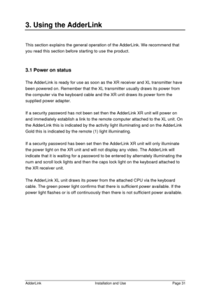 Page 32AdderLinkInstallation and UsePage 313. Using the AdderLinkThis section explains the general operation of the AdderLink. We recommend that
you read this section before starting to use the product.
3.1 Power on status
The AdderLink is ready for use as soon as the XR receiver and XL transmitter have
been powered on. Remember that the XL transmitter usually draws its power from
the computer via the keyboard cable and the XR unit draws its power form the
supplied power adapter.
If a security password has not...