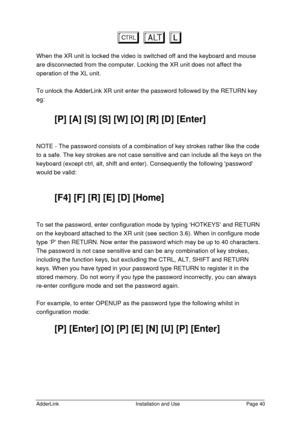 Page 41AdderLinkInstallation and UsePage 40baL baL
When the XR unit is locked the video is switched off and the keyboard and mouse
are disconnected from the computer. Locking the XR unit does not affect the
operation of the XL unit.
To unlock the AdderLink XR unit enter the password followed by the RETURN key
eg:
[P] [A] [S] [S] [W] [O] [R] [D] [Enter]
NOTE - The password consists of a combination of key strokes rather like the code
to a safe. The key strokes are not case sensitive and can include all the keys...