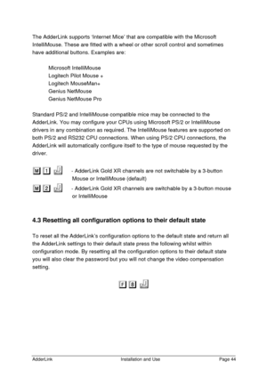 Page 45AdderLinkInstallation and UsePage 44The AdderLink supports ‘Internet Mice’ that are compatible with the Microsoft
IntelliMouse. These are fitted with a wheel or other scroll control and sometimes
have additional buttons. Examples are:
Microsoft IntelliMouse
Logitech Pilot Mouse +
Logitech MouseMan+
Genius NetMouse
Genius NetMouse Pro
Standard PS/2 and IntelliMouse compatible mice may be connected to the
AdderLink. You may configure your CPUs using Microsoft PS/2 or IntelliMouse
drivers in any combination...