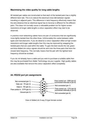 Page 49AdderLinkInstallation and UsePage 48Maximising the video quality for long cable lengths
All twisted pair cables are constructed so that each of the twisted pairs has a slightly
different twist rate. This is to reduce the electrical cross-talk between signals
travelling on adjacent pairs. This difference in twist frequency effectively means that
the wire distance that an electrical signal has to traverse is different for the different
pairs. This does not normally cause a noticeable problem but for higher...