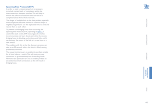 Page 4544
INSTALLATION
CONFIGURATION
OPERATION
FURTHERINFORMATION
INDEX
Spanning Tree Protocol (STP)
In order to build a robust network, it is necessary 
to include certain levels of redundancy within the 
interconnections between switches. This will help to 
ensure that a failure of one link does not lead to a 
complete failure of the whole network.
The danger of multiple links is that data packets, especially 
multicast packets, become involved in continual loops as 
neighbouring switches use the duplicated...