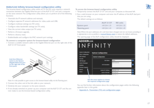 Page 1817
INSTALLATION
CONFIGURATION
OPERATION
FURTHERINFORMATION
INDEX
AdderLink Infinity browser-based configuration utility
The browser-based configuration utility within all TX and RX units requires a network 
connection between the Gigabit Ethernet port of the ALIF 2112T unit and a computer 
on the same network. The configuration utility allows you to perform all of the following 
functions:
• View/edit the IP network address and netmask,
• Configure separate IP network addresses for video, audio and USB,...