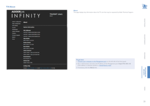 Page 3231
INSTALLATION
CONFIGURATION
OPERATION
FURTHERINFORMATION
INDEX
TX About 
AboutThis page displays key information about the TX unit that may be requested by Adder Technical Support.
To get here1 Connect your computer to the Management port on the left side of the front panel.
2 Run a web browser and enter the IP address of the Management port: http://192.168.1.42  If the address is unknown, perform a manual factory reset.
3 If necessary, click the About link.   