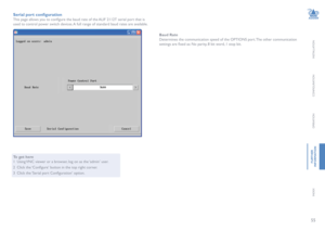 Page 5655
INSTALLATION
CONFIGURATION
OPERATION
FURTHERINFORMATION
INDEX
Serial port configuration
This page allows you to configure the baud rate of the ALIF 2112T serial port that is 
used to control power switch devices. A full range of standard baud rates are available.
To get here
1 Using VNC viewer or a browser, log on as the ‘admin’ user.
2 Click the ‘Configure’ button in the top right corner.
3 Click the ‘Serial port Configuration’ option.
Baud Rate
Determines the communication speed of the OPTIONS port....