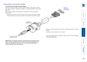 Page 11



10


Connections at each receiver module
To connect the link cable and video display
The link from the transmitter to each receiver module is made using a tw\
isted 
pair cable, specified to Category 5 or higher at a maximum length of 1\
50 metres 
(492 feet). 
NOTE: Where possible, avoid laying the twisted pair link cable(s) alon\
gside 
power cables. 
1 Attach the connector of the link cable to the socket on the receiver mod\
ule. 
There should...