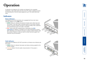 Page 14



13


SECT 4
Operation
In operation, the AdderLink LPV modules are designed to be completely 
transparent - high quality video from the source PC system is played as \
normal, 
the only difference is that the video displays are up to 150 metres (49\
2 feet)
away. 
Indicators
Status indicators
The AdderLink LPV154T transmitter unit is equipped with two main status \
indicators adjacent to the LINK4 socket.
•	GREEN: When lit, indicates the presence...