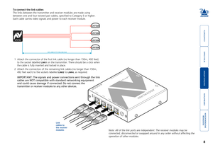 Page 9



8


To connect the link cables
The links between the transmitter and receiver modules are made using 
between one and four twisted pair cables, specified to Category 5 or h\
igher. 
Each cable carries video signals and power to each receiver module. 
1 Attach the connector of the first link cable (no longer than 150m, 49\
2 feet)
to the socket labelled LINK1 on the transmitter. There should be a click when 
the cable is fully inserted and locked...