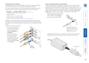 Page 11



10
 


Twisted pair link connections
The links between the LOCAL and REMOTE modules are made using between 
one and four twisted pair cables, specified to Category 5 or higher. 
The various cable connections carry the following channel signals (if p\
articular 
channels are not used, then corresponding link cables are not required)\
: 
Link cable Channel signals carried
 
1  Keyboard, Mouse, Audio, Video 1, Serial 1
 
2  Video...