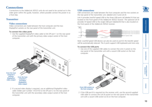 Page 11





10
Connections
Connections to the AdderLink XD522 units do not need to be carried out i\
n the 
order given within this guide, however, where possible connect the power in as 
a final step.
Transmitter
Video connections
Video connections are made between the host computer and the two 
DisplayPort sockets on the rear panel of the transmitter unit.    
To connect the video ports
1 Use the supplied DisplayPort video cable to link DP port 1 on...