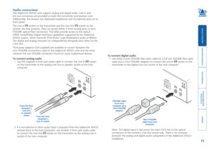 Page 12





11
Audio connections
The AdderLink XD522 units support analog and digital audio. Line in and \
line out connectors are provided on both the transmitter and receiver un\
its. 
Additionally, the receiver has dedicated headphone and microphone jacks \
on its 
front panel.   
The Line In  socket on the transmitter and the Line Out  socket on the 
receiver are dual purpose. They can accept either 3.5mm analog jacks or \
mini-
TOSLINK optical...