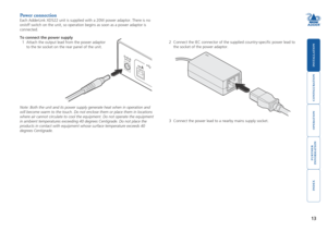 Page 14





13
Power connection
Each AdderLink XD522 unit is supplied with a 20W power adaptor. There is\
 no 
on/off switch on the unit, so operation begins as soon as a power adapto\
r is 
connected. 
To connect the power supply
1 Attach the output lead from the power adaptor 
to the 5V socket on the rear panel of the unit.
Note: Both the unit and its power supply generate heat when in operation\
 and 
will become warm to the touch. Do not enclose them...