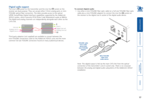 Page 18





17
Digital audio support
The Line In  socket on the transmitter and the Line Out  socket on the 
receiver are dual purpose. They can accept either 3.5mm analog jacks or \
mini-
TOSLINK optical fiber connectors. The latter provide access to the opt\
ical  
S/PDIF (Sony/Philips Digital InterFace) capabilities supported by the \
AdderLink 
XD522 system, which transmits PCM (Pulse Code Modulation) audio at 96K\
Hz. 
The digital and analog...