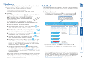 Page 23





22
Using hotkeys
The AdderLink XD522 units provide hotkey features to allow you to check \
and 
adjust certain aspects of operation. Using the hotkeys you can: 
•	 Monitor	link	quality	using	the	Dashboard	(see	opposite),	
•	 Choose	the	preferred	link	rate	mode,	and/or
•	 Choose	between	line	in	and	microphone	modes	at	the	receiver.
To use hotkeys
1 Using a USB keyboard attached to one of the USB A ports on the AdderLink\
 
XD522 receiver,...