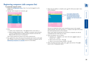 Page 23







Registering computers (edit computer list)
To create/edit computer entries
1  Display the 
Configuration menu. Note: You must be logged-in as the 
ADMIN user.
2  Highlight ‘Edit Computer List’ and press 
.
ADDERVIEWCATx1000
Editaccessrights
admin
Sam
Oliver
Johnny
+
+
+
Space-ToggleEnter-Save
F1-AllF2-None
Esc-Quit
F3-Find
ADDERVIEWCATx1000
EditComputerList
Computer1 01
Computer2 02
Computer3 03
Computer4 04
Computer5 05
Computer6...