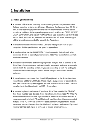 Page 11AdderView USBInstallation and UsePage 102. Installation2.1 What you will need  A suitable USB-enabled operating system running on each of your computers.
Suitable operating systems are Windows 98 release 2 or later and Mac OS 8.6 or
later. Earlier operating system versions are not recommended and may cause
occasional problems. Other operating systems such as Windows ®
 2000, HP-UX®
,
Linux®
, SCO®
 UNIX®
, and Novell®
 NetWare®
 have USB support or are likely to add
it soon. DOS, Windows 3.x, Windows 95...