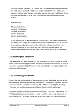 Page 12AdderView USBInstallation and UsePage 11You may connect standard 2 or 3 button PS/2 or IntelliMouse compatible mice to
the PS/2 mouse port on the AdderView model AV4USB-PC. The AdderView
supports ‘Internet Mice’ that are compatible with the Microsoft IntelliMouse. These
are fitted with a wheel or other scroll control and sometimes have additional
buttons.
Examples are:
Microsoft IntelliMouse
Logitech Pilot Mouse +
Logitech MouseMan+
Genius NetMouse
Genius NetMouse Pro
If you are using an AT keyboard with...