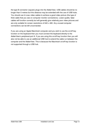 Page 13AdderView USBInstallation and UsePage 12the type B connector (square) plugs into the AdderView. USB cables should be no
longer than 5 metres but this distance may be extended with the use of USB hubs.
You should use tri-coax video cables to achieve a good video picture (the type of
thick cable that you see on computer monitor connections). Lower quality ‘data’
cables will function correctly but will generally give relatively poor video pictures and
are only suitable for screen resolutions of 640 x 480....