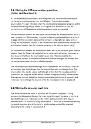 Page 16AdderView USBInstallation and UsePage 152.4.1 Setting the USB enumeration guard time
(option switches 5 and 6)
A USB-enabled computer detects and configures USB peripherals when they are
connected to or disconnected from its USB ports. This process is called
enumeration. You can often see when the enumeration process is in progress as the
computer will usually display a timer or hourglass for a few seconds after the
connection of a USB peripheral whilst the device is being enumerated.
This enumeration...
