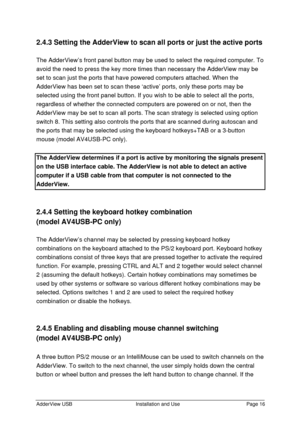 Page 17AdderView USBInstallation and UsePage 162.4.3 Setting the AdderView to scan all ports or just the active ports
The AdderView’s front panel button may be used to select the required computer. To
avoid the need to press the key more times than necessary the AdderView may be
set to scan just the ports that have powered computers attached. When the
AdderView has been set to scan these ‘active’ ports, only these ports may be
selected using the front panel button. If you wish to be able to select all the...