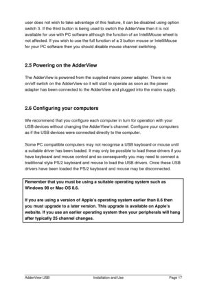 Page 18AdderView USBInstallation and UsePage 17user does not wish to take advantage of this feature, it can be disabled using option
switch 3. If the third button is being used to switch the AdderView then it is not
available for use with PC software although the function of an IntelliMouse wheel is
not affected. If you wish to use the full function of a 3 button mouse or IntelliMouse
for your PC software then you should disable mouse channel switching.
2.5 Powering on the AdderView
The AdderView is powered...