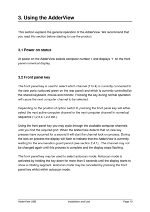 Page 20AdderView USBInstallation and UsePage 193. Using the AdderViewThis section explains the general operation of the AdderView. We recommend that
you read this section before starting to use the product.
3.1 Power on status
At power on the AdderView selects computer number 1 and displays 1 on the front
panel numerical display.
3.2 Front panel key
The front panel key is used to select which channel (1 to 4) is currently connected to
the user ports (coloured green on the rear panel) and which is currently...