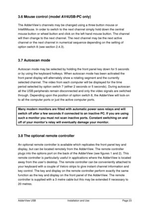 Page 24AdderView USBInstallation and UsePage 233.6 Mouse control (model AV4USB-PC only)
The AdderView’s channels may be changed using a three button mouse or
IntelliMouse. In order to switch to the next channel simply hold down the central
mouse button or wheel button and click on the left hand mouse button. The channel
will then change to the next channel. The next channel may be the next active
channel or the next channel in numerical sequence depending on the setting of
option switch 8 (see section 2.4.3)....