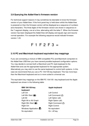 Page 25AdderView USBInstallation and UsePage 243.9 Querying the AdderView’s firmware version
For technical support reasons it may sometimes be desirable to know the firmware
version of your AdderView. If the front panel key is held down whilst the AdderView
is powered on then the firmware version will be displayed as a sequence of numbers
and characters. The three digits of the firmware version are shown in sequence on
the 7-segment display, one at a time, alternating with the letter F. When the firmware...