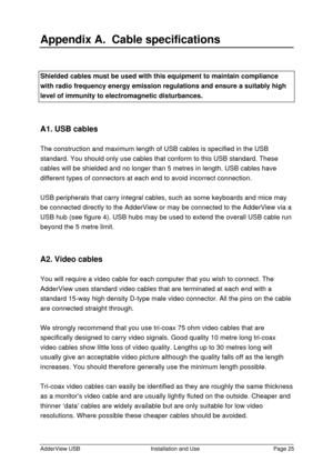 Page 26AdderView USBInstallation and UsePage 25Appendix A.  Cable specificationsShielded cables must be used with this equipment to maintain compliancewith radio frequency energy emission regulations and ensure a suitably highlevel of immunity to electromagnetic disturbances.A1. USB cables
The construction and maximum length of USB cables is specified in the USB
standard. You should only use cables that conform to this USB standard. These
cables will be shielded and no longer than 5 metres in length. USB cables...