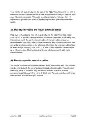 Page 27AdderView USBInstallation and UsePage 26Your monitor will plug directly into the back of the AdderView, however if you wish to
extend the distance between the AdderView and the monitor then you may use a tri-
coax video extension cable. This cable should preferably be no longer than 10
metres although cable runs up to 20 metres long may also give acceptable video
quality.
A3. PS/2 style keyboard and mouse extension cables
PS/2 style keyboards and mice will plug directly into the AdderView USB model...