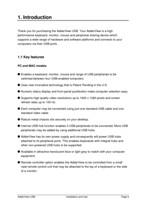 Page 7AdderView USBInstallation and UsePage 61. IntroductionThank you for purchasing the AdderView USB. Your AdderView is a high
performance keyboard, monitor, mouse and peripheral sharing device which
supports a wide range of hardware and software platforms and connects to your
computers via their USB ports.
1.1 Key features
PC and MAC modelsEnables a keyboard, monitor, mouse and range of USB peripherals to be
switched between four USB-enabled computers.Uses new innovative technology that is Patent Pending in...