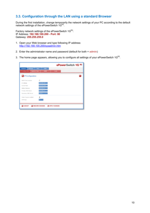 Page 11 
10
3.3. Configuration through the LAN using a standard Browser 
 
During the first installation, change temporarily the network settings of your PC according to the default 
network settings of the ePowerSwitch 1G
R2. 
 
Factory network settings of the ePowerSwitch 1G
R2: 
IP Address: 192.168.100.200 - Port: 80  
Gateway: 255.255.255.0 
 
1.  Open your Web browser and type following IP address:  
http://192.168.100.200/sysadmin.htm
 
 
2.  Enter the administrator name and password (default for both =...