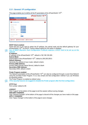 Page 1211 
3.3.1. General / IP configuration 
 
This page enables you to define all the IP parameters of the ePowerSwitch 1GR2. 
 
 
DHCP Client enabled: 
Check this box is you want to obtain the IP address, the subnet mask and the default gateway for your 
ePowerSwitch 1G
R2 via DHCP. Factory default setting for this option is disabled. 
Use of DHCP (Dynamic Host Configuration Protocol) requires a DHCP host to be set up on the 
network. 
IP Address: 
IP address of the ePowerSwitch 1G
R2, default is...