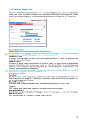 Page 13 
12
3.3.2. General / System time 
 
The system time of the ePowerSwitch 1GR2 is used for synchronizing scheduling actions and to timestamp 
SNMP traps, Syslog information and internal logs. The system time can be set manually with the browser 
time of the connected computer or can be automatically synchronized with one or two NTP timeservers. 
 
 
 
Current System Time: 
This field shows the current system time of the ePowerSwitch 1G
R2.  
As the system time is displayed through the browser, a small...