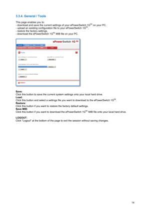 Page 15 
14
3.3.4. General / Tools 
 
This page enables you to: 
- download and save the current settings of your ePowerSwitch 1G
R2 on your PC, 
- upload an existing configuration file to your ePowerSwitch 1GR2, 
- restore the factory settings, 
- download the ePowerSwitch 1G
R2 MIB file on your PC. 
 
 
 
Save: 
Click this button to save the current system settings onto your local hard drive. 
Load:  
Click this button and select a settings file you want to download to the ePowerSwitch 1G
R2. 
Restore: 
Click...