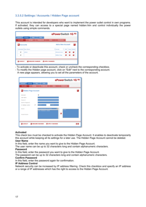 Page 1817 
3.3.5.2 Settings / Accounts / Hidden Page account 
 
This account is intended for developers who want to implement the power outlet control in own programs. 
If activated, they can access to a special page named hidden.htm and control individually the power 
outlets using simple commands.  
 
- To activate or deactivate this account, check or uncheck the corresponding checkbox. 
- To modify the Hidden page account, click on Edit next to the corresponding account. 
   A new page appears, allowing you...