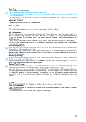 Page 23 
22 Stop Time 
Defines what time the rule ends. 
- End Time must be greater than or equal to Start Time. 
- If the rule has to be executed only once at the selected weekday, enter the same value for Start 
Time and End Time. 
- If the rule has to be executed 24 hours at the selected weekday, Start Time must be 1 minute 
later than EndTime. 
Applicable weekday 
Defines which day(s) the rule has to be executed. 
 
Type of Action 
 
For the Event defined above, you can choose and configure following...