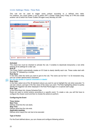 Page 2423 
3.3.8.2. Settings / Rules - Timer Rule 
 
This rule can be used to trigger some actions according to a defined time table. 
For instance, you could create a rule to switch OFF a Power Outlet every Friday at 6 PM and create 
another rule to switch the Power Outlets ON again every Monday at 8 AM. 
 
 
 
Activated 
This check box must be checked to activate the rule. It enables to deactivate temporarily a rule while 
keeping all its settings for a later use. 
Rule ID 
The Power Switch automatically...