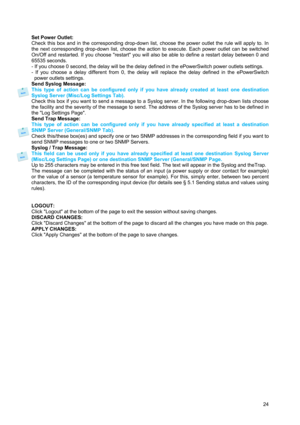 Page 25 
24  
Set Power Outlet: 
Check this box and in the corresponding drop-down list, choose the power outlet the rule will apply to. In 
the next corresponding drop-down list, choose the action to execute. Each power outlet can be switched 
On/Off and restarted. If you choose restart you will also be able to define a restart delay between 0 and 
65535 seconds. 
- If you choose 0 second, the delay will be the delay defined in the ePowerSwitch power outlets settings. 
- If you choose a delay different from 0,...