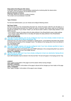 Page 27 
26  
Delay before First Request after Action: 
In this field, define the time in seconds before restarting the monitoring after the reboot action. 
The delay can be set between 30 and 65535 seconds.  
Maximum Number of Actions 
In this field, define the maximum number of actions. 
The number can be set between 0 and 255. 
 
 
Type of Actions: 
 
For the Event defined above, you can choose and configure following actions: 
 
Set Power Outlet: 
Check this box and in the corresponding drop-down list,...