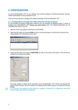 Page 87 
3. CONFIGURATION 
 
To use the ePowerSwitch 1GR2 on your network, you must first configure its network parameters. Ask your 
network administrator for the parameters to use. 
 
There are three methods to configure the network parameters of the ePowerSwitch 1G
R2: 
 
3.1. Configuration through the LAN using the Finder program  
It is the simplest and fastest configuration method if you use Windows as operating system. It allows to 
configure your ePowerSwitch 1GR2 through your local network even if its...