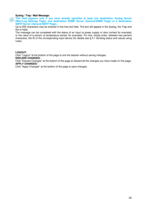 Page 61 
60 Syslog / Trap / Mail Message: 
This field appears only if you have already specified at least one destination Syslog Server 
(Misc/Log Settings Page), one destination SNMP Server (General/SNMP Page) or a destination 
SMTP Server (General/SMTP Page). 
Up to 255 characters may be entered in this free text field. The text will appear in the Syslog, the Trap and 
the e-mails.  
The message can be completed with the status of an input (a power supply or door contact for example) 
or the value of a sensor...