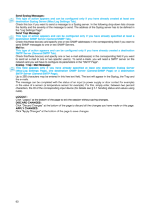 Page 6463  Send Syslog Messages: 
This type of action appears and can be configured only if you have already created at least one 
destination Syslog Server (Misc/Log Settings Tab). 
Check this box if you want to send a message to a Syslog server. In the following drop-down lists choose 
the facility and the severity of the message to send. The address of the Syslog server has to be defined in 
the Log Settings Page. 
Send Trap Message: 
This type of action appears and can be configured only if you have already...