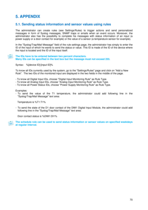 Page 71 
70
5. APPENDIX 
 
5.1. Sending status information and sensor values using rules 
 
The administrator can create rules (see Settings/Rules) to trigger actions and send personalized 
messages in form of Syslog messages, SNMP traps or emails when an event occurs. Moreover, the 
administrator also has the possibility to complete his messages with status information of an input (a 
power supply or a door contact for example) or the value of a sensor (a temperature sensor for example).  
 
In the...