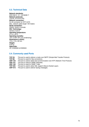 Page 73 
72
5.3. Technical Data 
 
Network standards: 
IEEE 802.3, 10 / 100 BASE-T 
Network protocols: 
TCP/IP, HTTP/HTTPS 
Network connection: 
RJ-45 connector for STP CAT5  
Max. network cable length 100 meters 
Serial connection: 
RS232, SUB-D 9 female 
SSL Technology: 
Version 2 and 3 
Operating temperature: 
0°C to +40°C 
Operating humidity: 
10% to 80% RH (not condensing) 
Dimensions (LxDxH): 
170 x 110 x 42 mm 
Weight: 
0,63 kg 
Approvals: 
CE, EN55022 & EN55024 
 
 
5.4. Commonly used Ports 
 
TCP 25:...