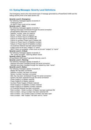 Page 7473 
5.5. Syslog Messages: Severity Level Definitions 
 
The Emergency level is the most severe type of message generated by ePowerSwitch 8XM and the 
Debug severity level is the least severe one. 
 
Severity Level 0, Emergency: 
The following messages appear at severity 0: 
- Continuous error! 
- An SMTP Client could not be created 
Severity Level 1, Alert: 
The following messages appear at severity 1: 
- Settings have been reinitialized through the serial connection 
- ePowerSwitch 8XM does not respond...